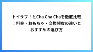 トイサブ！とCha Cha Chaを徹底比較！料金・おもちゃ・交換頻度の違いとおすすめの選び方